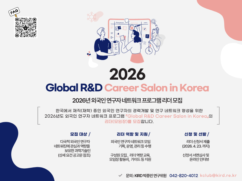 FAQ QR코드 링크 :  https://link24.kr/28vBkqU 2026 Global R&D Career Salon in Korea 2026년 외국인 연구자 네트워크 프로그램 리더 모집 한국에서 재직(재학) 중인 외국인 연구자의 경력개발 및 연구 네트워크 형성을 위한 2026년도 외국인 연구자 네트워크 프로그램 Global R&D Career Salon in Korea의 리더(모임장)를 모집합니다. 모집 대상 : 다국적 외국인 연구자 네트워킹에 관심과 역량을 보유한 과학기술인(상세 요건 공고문 참조) 리더 역할 및 지원 :  외국인 연구자 네트워크 모임 기획, 운영, 관리 등 수행 / 구성원 모집, 리더 역량 교육, 모임장 활동비, 가이드 등 지원 신청 및 선발 : 리더 신청서 제출 (2026. 4. 23.까지) 신청서 서면심사 및 온라인 인터뷰 문의 : KIRD 박종민 연구위원 042-820-4012 kclub@kird.re.kr