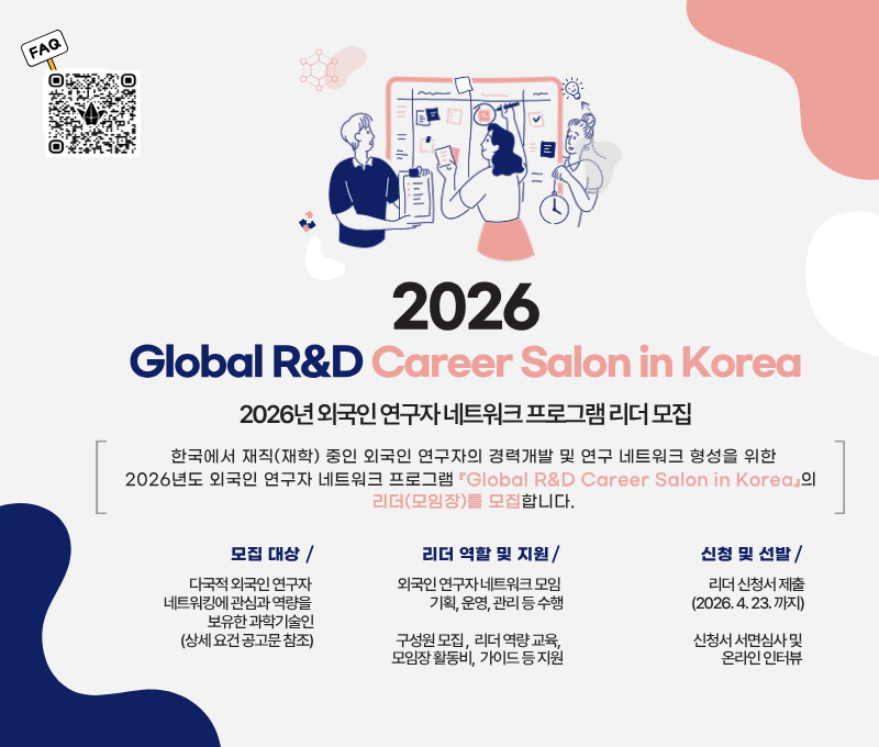 FAQ QR코드 링크 :  https://link24.kr/28vBkqU
2026 Global R&D Career Salon in Korea
2026년 외국인 연구자 네트워크 프로그램 리더 모집
한국에서 재직(재학) 중인 외국인 연구자의 경력개발 및 연구 네트워크 형성을 위한 2026년도 외국인 연구자 네트워크 프로그램 Global R&D Career Salon in Korea의 리더(모임장)를 모집합니다.
모집 대상 : 다국적 외국인 연구자 네트워킹에 관심과 역량을 보유한 과학기술인(상세 요건 공고문 참조)
리더 역할 및 지원 :  외국인 연구자 네트워크 모임 기획, 운영, 관리 등 수행 / 구성원 모집, 리더 역량 교육, 모임장 활동비, 가이드 등 지원
신청 및 선발 : 리더 신청서 제출 (2026. 4. 23.까지) 신청서 서면심사 및 온라인 인터뷰